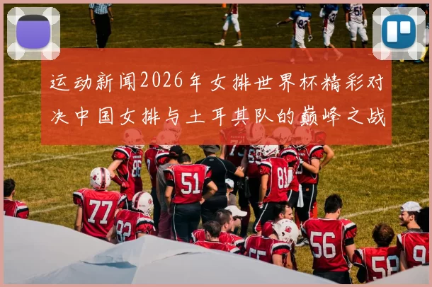 运动新闻2026年女排世界杯精彩对决中国女排与土耳其队的巅峰之战回顾